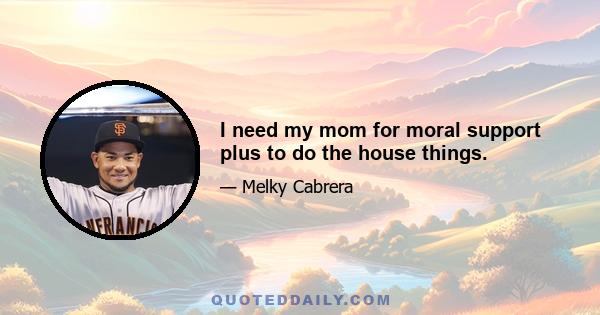 I need my mom for moral support plus to do the house things.