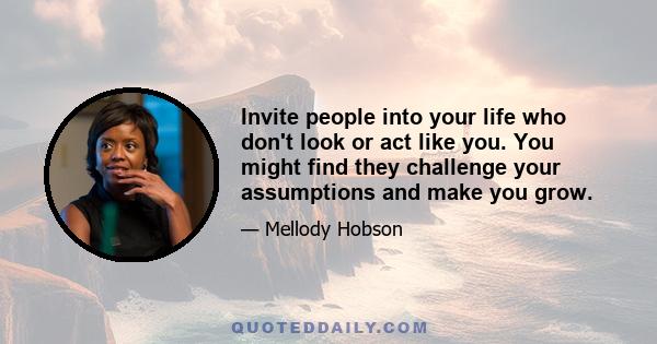 Invite people into your life who don't look or act like you. You might find they challenge your assumptions and make you grow.