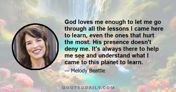 God loves me enough to let me go through all the lessons I came here to learn, even the ones that hurt the most. His presence doesn't deny me. It's always there to help me see and understand what I came to this planet