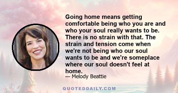 Going home means getting comfortable being who you are and who your soul really wants to be. There is no strain with that. The strain and tension come when we're not being who our soul wants to be and we're someplace