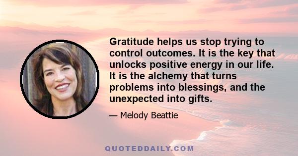 Gratitude helps us stop trying to control outcomes. It is the key that unlocks positive energy in our life. It is the alchemy that turns problems into blessings, and the unexpected into gifts.