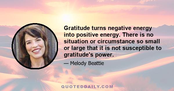 Gratitude turns negative energy into positive energy. There is no situation or circumstance so small or large that it is not susceptible to gratitude's power.