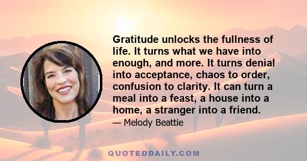 Gratitude unlocks the fullness of life. It turns what we have into enough, and more. It turns denial into acceptance, chaos to order, confusion to clarity. It can turn a meal into a feast, a house into a home, a