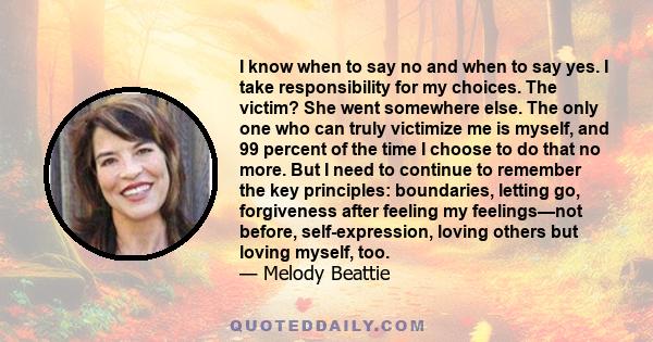 I know when to say no and when to say yes. I take responsibility for my choices. The victim? She went somewhere else. The only one who can truly victimize me is myself, and 99 percent of the time I choose to do that no