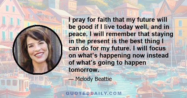 I pray for faith that my future will be good if I live today well, and in peace. I will remember that staying in the present is the best thing I can do for my future. I will focus on what’s happening now instead of