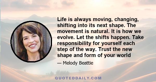 Life is always moving, changing, shifting into its next shape. The movement is natural. It is how we evolve. Let the shifts happen. Take responsibility for yourself each step of the way. Trust the new shape and form of