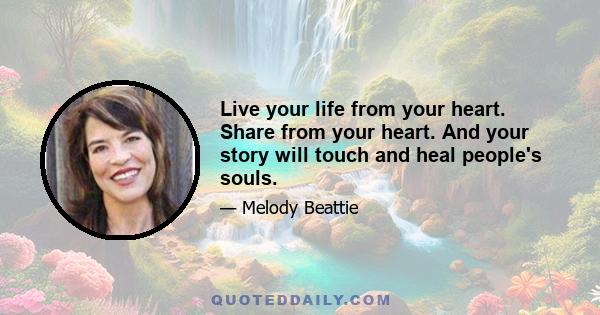 Live your life from your heart. Share from your heart. And your story will touch and heal people's souls.