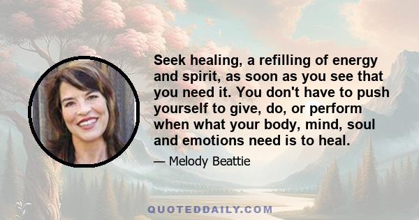 Seek healing, a refilling of energy and spirit, as soon as you see that you need it. You don't have to push yourself to give, do, or perform when what your body, mind, soul and emotions need is to heal.