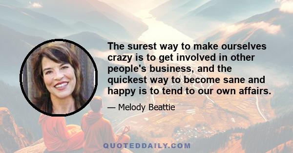 The surest way to make ourselves crazy is to get involved in other people's business, and the quickest way to become sane and happy is to tend to our own affairs.