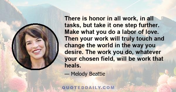 There is honor in all work, in all tasks, but take it one step further. Make what you do a labor of love. Then your work will truly touch and change the world in the way you desire. The work you do, whatever your chosen 