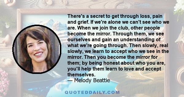 There's a secret to get through loss, pain and grief. If we're alone we can't see who we are. When we join the club, other people become the mirror. Through them, we see ourselves and gain an understanding of what we're 