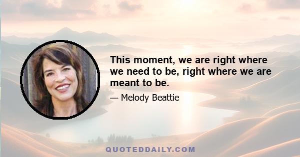 This moment, we are right where we need to be, right where we are meant to be.