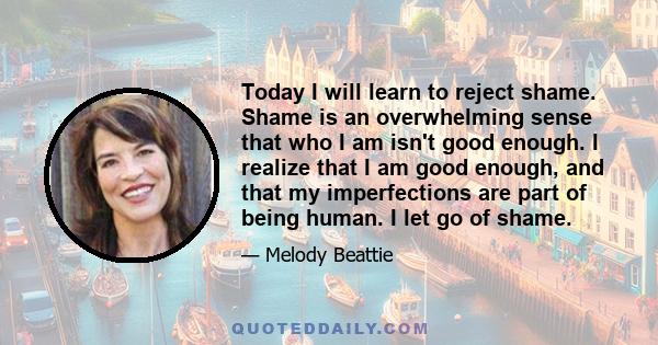 Today I will learn to reject shame. Shame is an overwhelming sense that who I am isn't good enough. I realize that I am good enough, and that my imperfections are part of being human. I let go of shame.