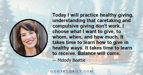 Today I will practice healthy giving, understanding that caretaking and compulsive giving don't work. I choose what I want to give, to whom, when, and how much. It takes time to learn how to give in healthy ways. It