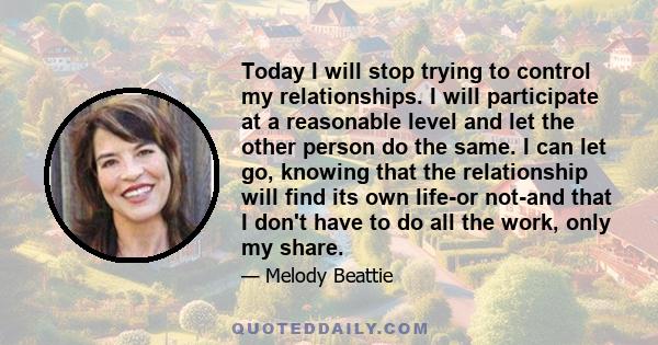 Today I will stop trying to control my relationships. I will participate at a reasonable level and let the other person do the same. I can let go, knowing that the relationship will find its own life-or not-and that I