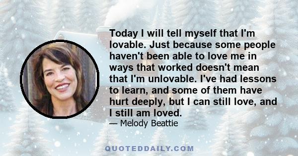 Today I will tell myself that I'm lovable. Just because some people haven't been able to love me in ways that worked doesn't mean that I'm unlovable. I've had lessons to learn, and some of them have hurt deeply, but I