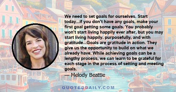 We need to set goals for ourselves. Start today...if you don't have any goals, make your first goal getting some goals. You probably won't start living happily ever after, but you may start living happily, purposefully, 