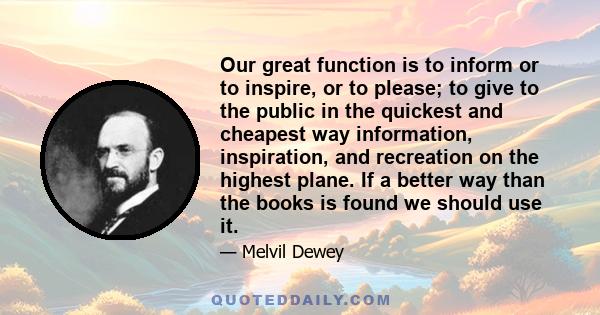 Our great function is to inform or to inspire, or to please; to give to the public in the quickest and cheapest way information, inspiration, and recreation on the highest plane. If a better way than the books is found