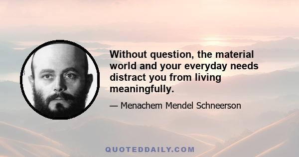 Without question, the material world and your everyday needs distract you from living meaningfully.