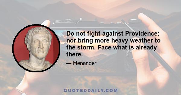 Do not fight against Providence; nor bring more heavy weather to the storm. Face what is already there.