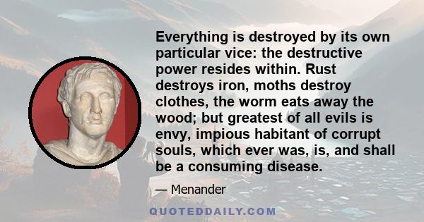 Everything is destroyed by its own particular vice: the destructive power resides within. Rust destroys iron, moths destroy clothes, the worm eats away the wood; but greatest of all evils is envy, impious habitant of