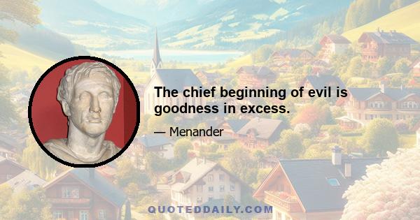 The chief beginning of evil is goodness in excess.