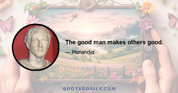 The good man makes others good.