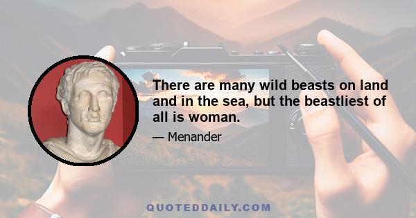 There are many wild beasts on land and in the sea, but the beastliest of all is woman.