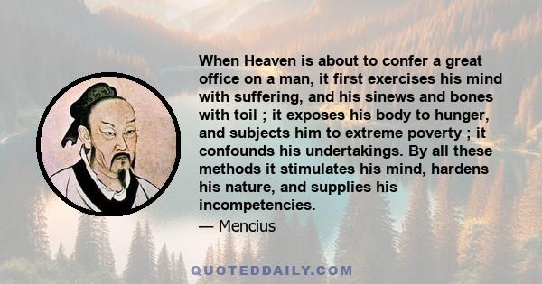 When Heaven is about to confer a great office on a man, it first exercises his mind with suffering, and his sinews and bones with toil ; it exposes his body to hunger, and subjects him to extreme poverty ; it confounds