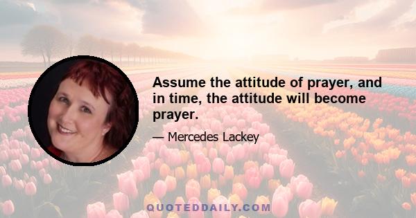 Assume the attitude of prayer, and in time, the attitude will become prayer.