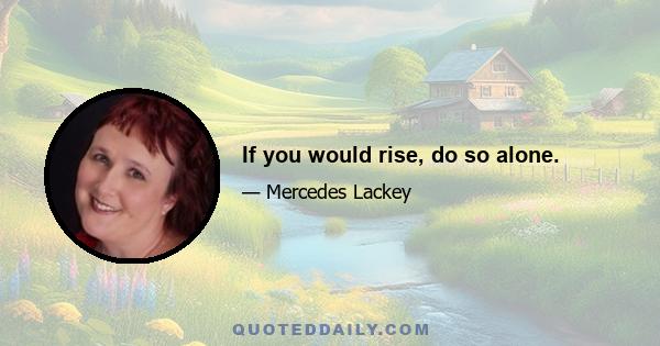 If you would rise, do so alone.