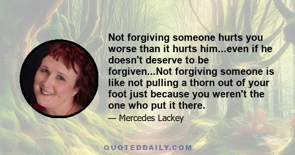 Not forgiving someone hurts you worse than it hurts him...even if he doesn't deserve to be forgiven...Not forgiving someone is like not pulling a thorn out of your foot just because you weren't the one who put it there.