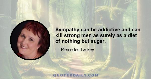 Sympathy can be addictive and can kill strong men as surely as a diet of nothing but sugar.