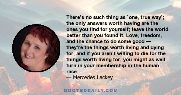 There’s no such thing as `one, true way’; the only answers worth having are the ones you find for yourself; leave the world better than you found it. Love, freedom, and the chance to do some good — they’re the things