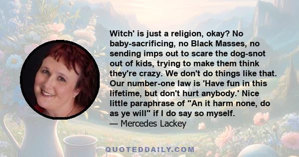 Witch' is just a religion, okay? No baby-sacrificing, no Black Masses, no sending imps out to scare the dog-snot out of kids, trying to make them think they're crazy. We don't do things like that. Our number-one law is