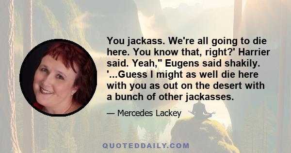 You jackass. We're all going to die here. You know that, right?' Harrier said. Yeah, Eugens said shakily. '...Guess I might as well die here with you as out on the desert with a bunch of other jackasses.