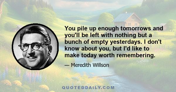 You pile up enough tomorrows and you'll be left with nothing but a bunch of empty yesterdays. I don't know about you, but I'd like to make today worth remembering.