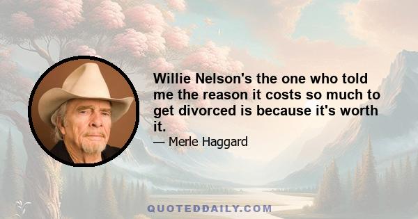 Willie Nelson's the one who told me the reason it costs so much to get divorced is because it's worth it.