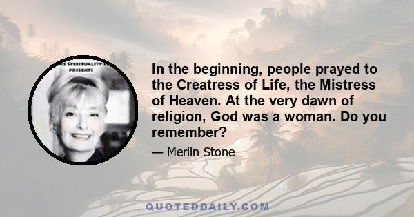 In the beginning, people prayed to the Creatress of Life, the Mistress of Heaven. At the very dawn of religion, God was a woman. Do you remember?