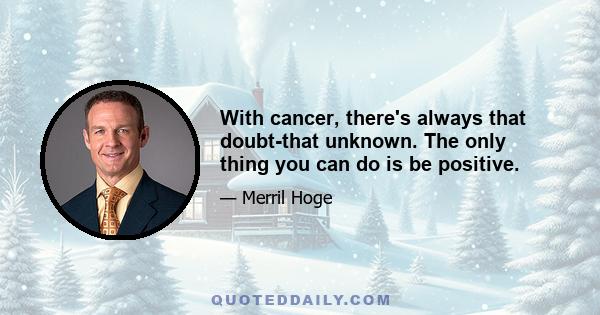 With cancer, there's always that doubt-that unknown. The only thing you can do is be positive.