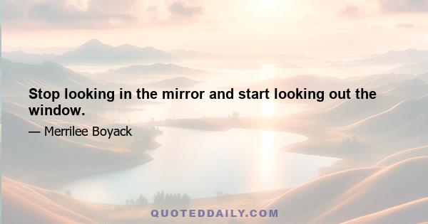 Stop looking in the mirror and start looking out the window.