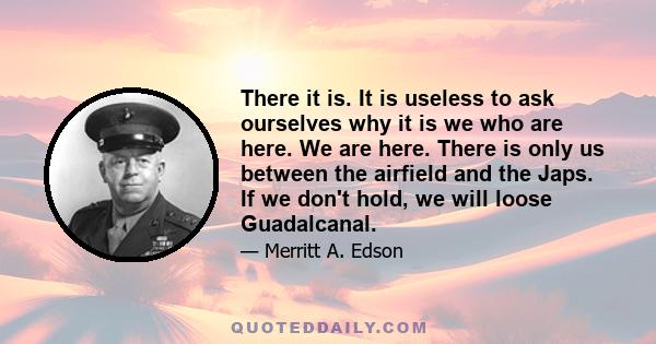 There it is. It is useless to ask ourselves why it is we who are here. We are here. There is only us between the airfield and the Japs. If we don't hold, we will loose Guadalcanal.