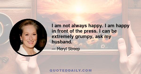 I am not always happy. I am happy in front of the press. I can be extremely grumpy, ask my husband.
