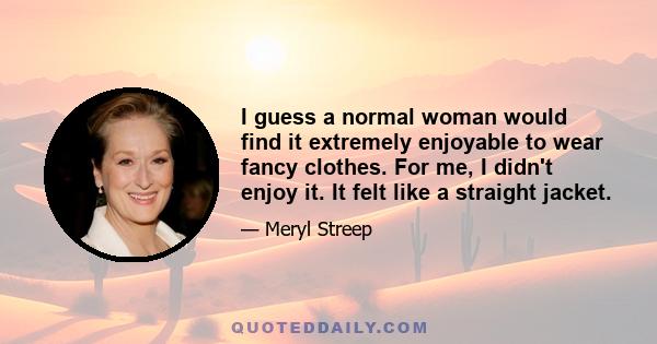 I guess a normal woman would find it extremely enjoyable to wear fancy clothes. For me, I didn't enjoy it. It felt like a straight jacket.