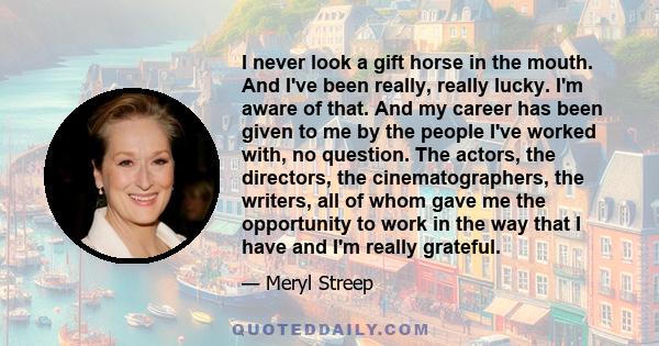 I never look a gift horse in the mouth. And I've been really, really lucky. I'm aware of that. And my career has been given to me by the people I've worked with, no question. The actors, the directors, the
