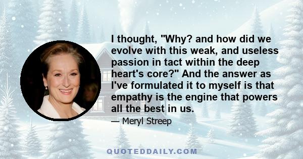 I thought, Why? and how did we evolve with this weak, and useless passion in tact within the deep heart's core? And the answer as I've formulated it to myself is that empathy is the engine that powers all the best in us.