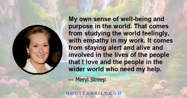 My own sense of well-being and purpose in the world. That comes from studying the world feelingly, with empathy in my work. It comes from staying alert and alive and involved in the lives of the people that I love and