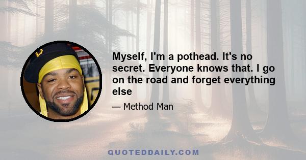 Myself, I'm a pothead. It's no secret. Everyone knows that. I go on the road and forget everything else