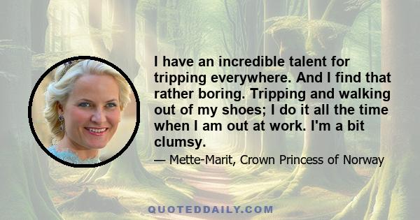 I have an incredible talent for tripping everywhere. And I find that rather boring. Tripping and walking out of my shoes; I do it all the time when I am out at work. I'm a bit clumsy.