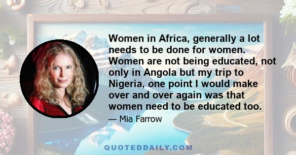 Women in Africa, generally a lot needs to be done for women. Women are not being educated, not only in Angola but my trip to Nigeria, one point I would make over and over again was that women need to be educated too.